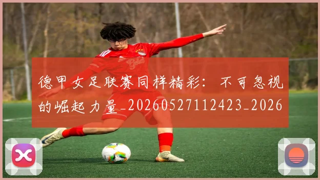 德甲女足联赛同样精彩：不可忽视的崛起力量_20260527112423_20260707153743