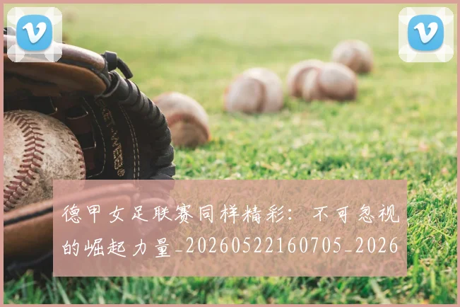 德甲女足联赛同样精彩：不可忽视的崛起力量_20260522160705_20260707153741