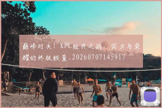 巅峰对决！KPL经典之战，实力与荣耀的终极较量_20260707145917