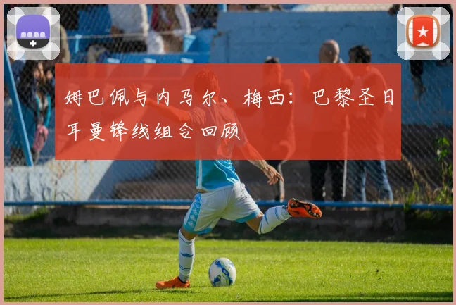 姆巴佩与内马尔、梅西:巴黎圣日耳曼锋线组合回顾