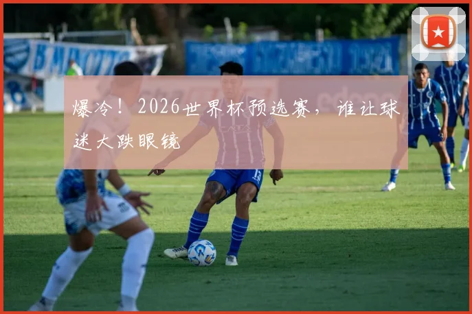 爆冷！2026世界杯预选赛，谁让球迷大跌眼镜