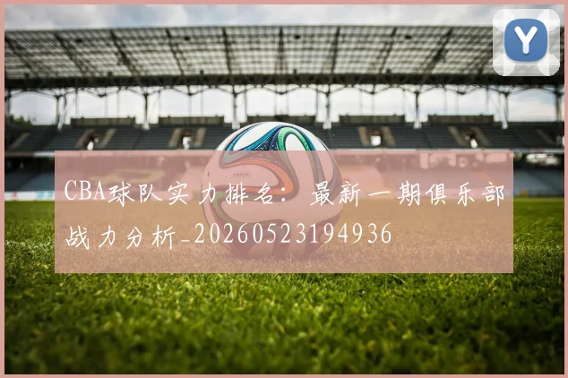CBA球队实力排名：最新一期俱乐部战力分析_20260523194936