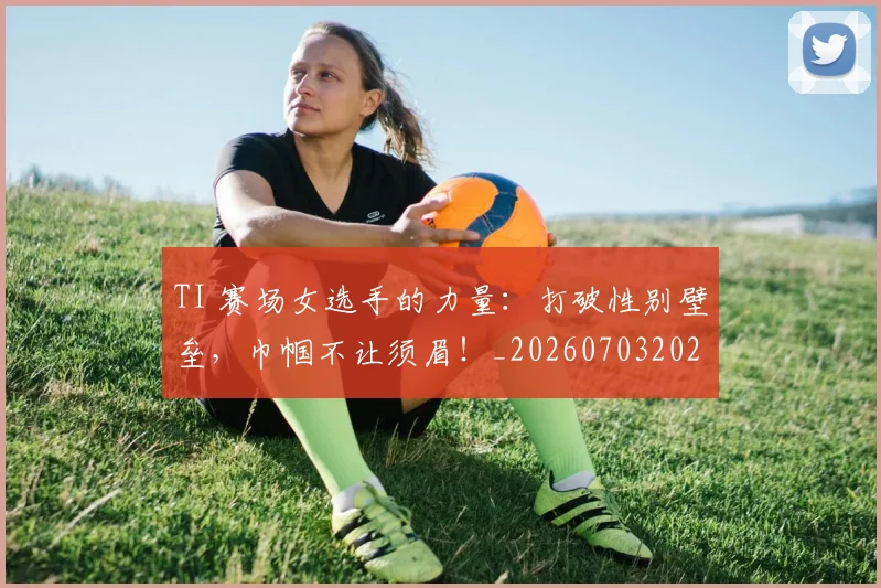 TI 赛场女选手的力量:打破性别壁垒,巾帼不让须眉!_20260703202704