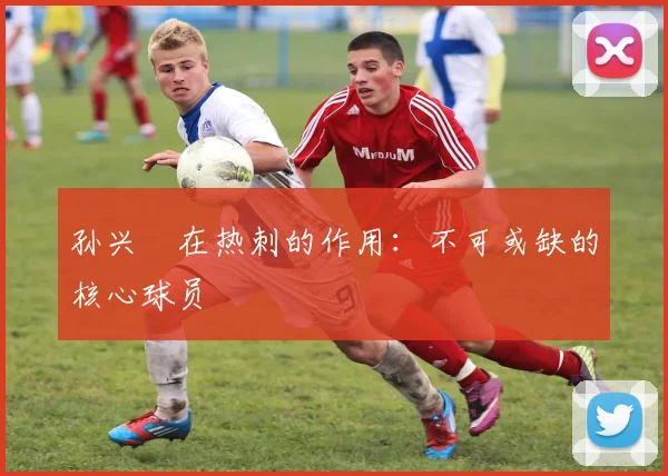 孙兴慜在热刺的作用:不可或缺的核心球员