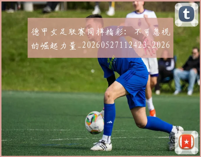德甲女足联赛同样精彩:不可忽视的崛起力量_20260527112423_20260707153743