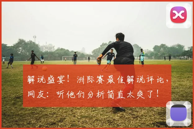 解说盛宴！洲际赛最佳解说评论，网友：听他们分析简直太爽了！