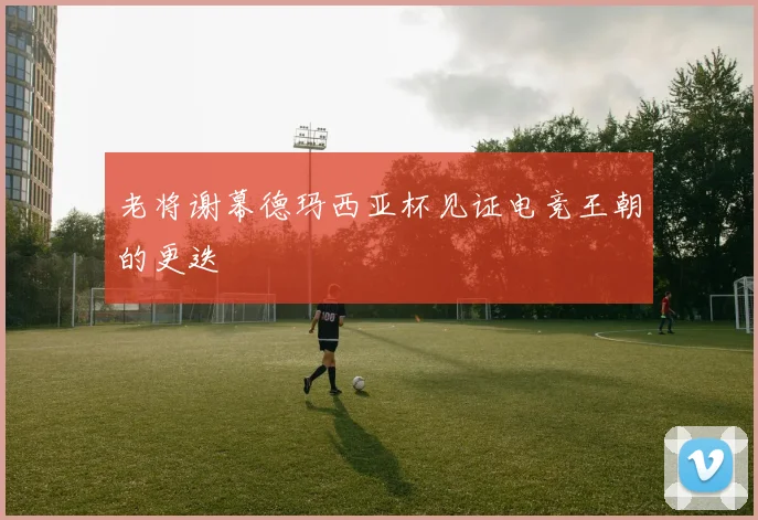 老将谢幕德玛西亚杯见证电竞王朝的更迭