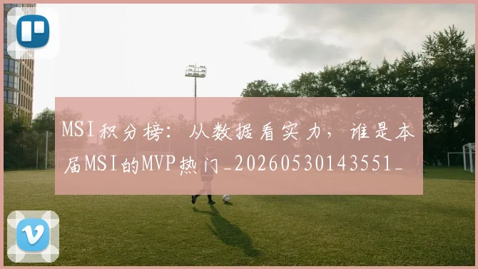 MSI积分榜:从数据看实力,谁是本届MSI的MVP热门_20260530143551_20260702044528