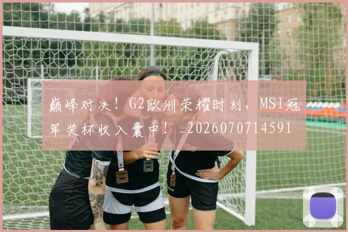 巅峰对决！G2欧洲荣耀时刻，MSI冠军奖杯收入囊中！_20260707145914