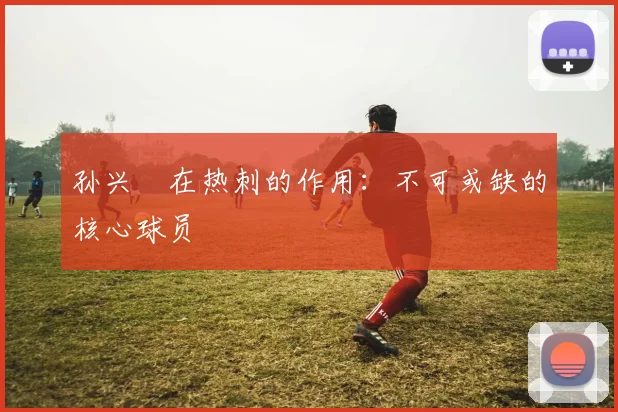 孙兴慜在热刺的作用：不可或缺的核心球员