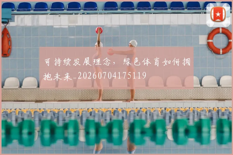 可持续发展理念,绿色体育如何拥抱未来_20260704175119