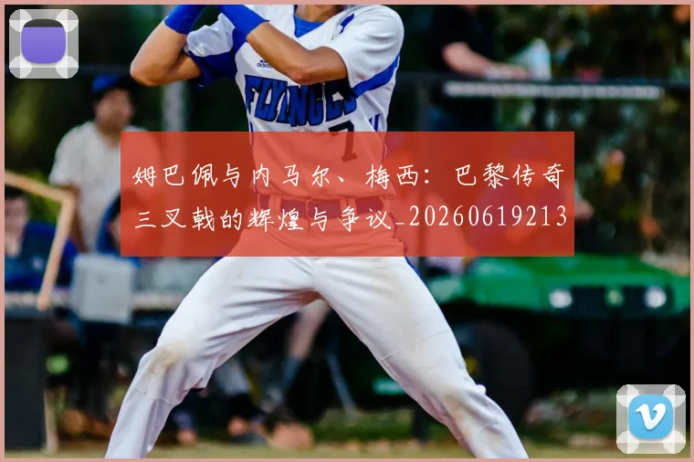 姆巴佩与内马尔、梅西:巴黎传奇三叉戟的辉煌与争议_20260619213317_20260707023347