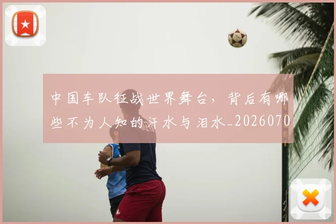 中国车队征战世界舞台，背后有哪些不为人知的汗水与泪水_20260704163841