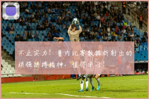 不止实力！鲁内比赛数据折射出的顽强拼搏精神，值得学习！