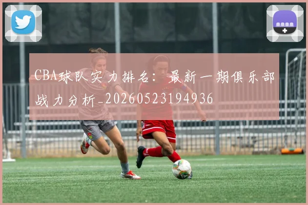 CBA球队实力排名：最新一期俱乐部战力分析_20260523194936
