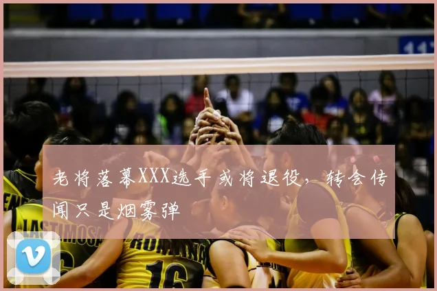 老将落幕XXX选手或将退役，转会传闻只是烟雾弹