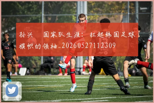 孙兴慜国家队生涯：扛起韩国足球旗帜的领袖_20260527112309