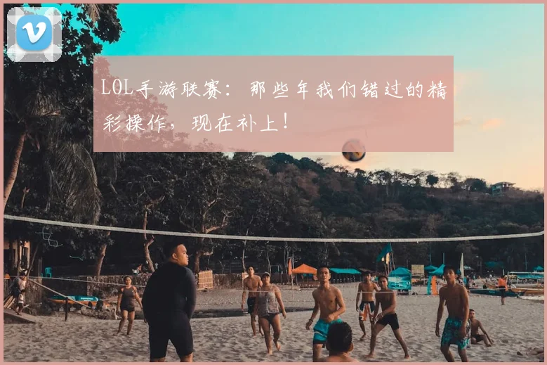 LOL手游联赛:那些年我们错过的精彩操作,现在补上!